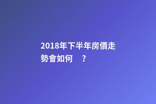 2018年下半年房價走勢會如何？